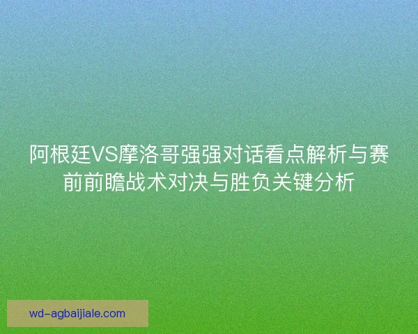 阿根廷VS摩洛哥强强对话看点解析与赛前前瞻战术对决与胜负关键分析