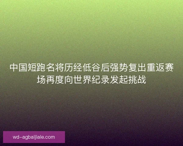 中国短跑名将历经低谷后强势复出重返赛场再度向世界纪录发起挑战