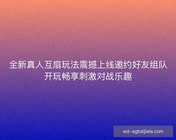 全新真人互扇玩法震撼上线邀约好友组队开玩畅享刺激对战乐趣