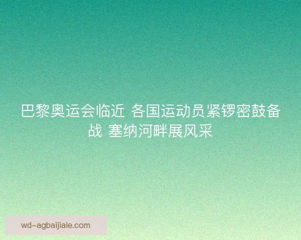 巴黎奥运会临近 各国运动员紧锣密鼓备战 塞纳河畔展风采